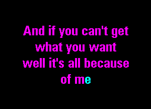 And if you can't get
what you want

well it's all because
of me