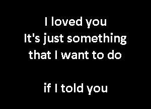 I loved you
It's just something
that I want to do

if I told you