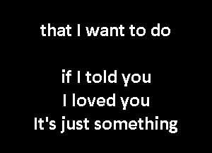 that I want to do

if I told you
I loved you
It's just something