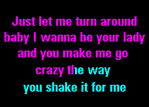 Just let me turn around
baby I wanna be your lady
and you make me go

crazy the way
you shake it for me