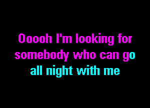 Ooooh I'm looking for

somebody who can go
all night with me