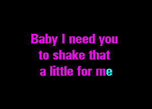 Baby I need you

to shake that
a little for me