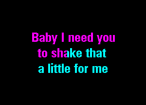 Baby I need you

to shake that
a little for me