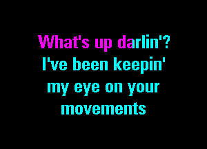 What's up darlin'?
I've been keepin'

my eye on your
movements