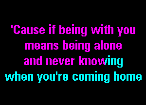 'Cause if being with you
means being alone
and never knowing

when you're coming home