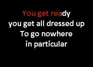 You get ready
you get all dressed up

To go nowhere
in particular