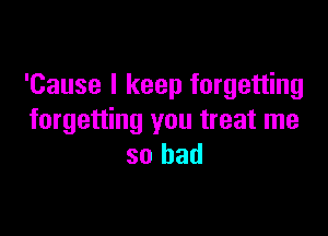 'Cause I keep forgetting

forgetting you treat me
so bad