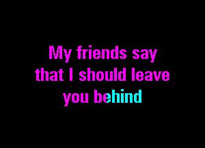 My friends say

that I should leave
you behind
