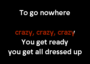 To go nowhere

crazy, crazy, crazy
You get ready
you get all dressed up