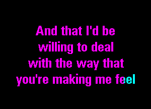 And that I'd be
willing to deal

with the way that
you're making me feel