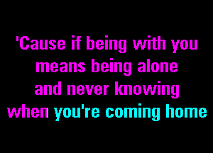 'Cause if being with you
means being alone
and never knowing

when you're coming home