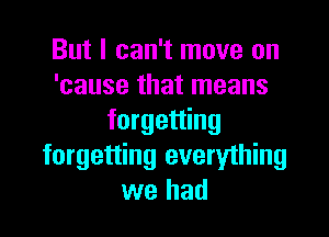 But I can't move on
'cause that means

forgetting
forgetting everything
we had