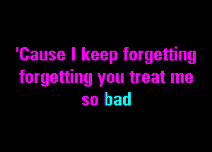 'Cause I keep forgetting

forgetting you treat me
so bad