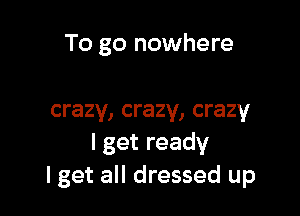 To go nowhere

crazy, crazy, crazy
lgetready
lget all dressed up