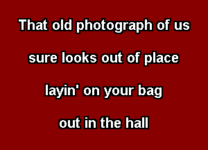 That old photograph of us

sure looks out of place

layin' on your bag

out in the hall