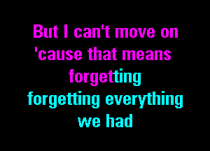 But I can't move on
'cause that means

forgetting
forgetting everything
we had