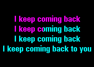 I keep coming back
I keep coming back
I keep coming back
I keep coming back to you