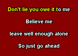 Don't lie you owe it to me
Believe me

leave well enough alone

So just go ahead