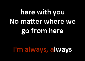 here with you
No matter where we

go from here

I'm always, always