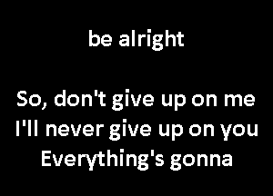 be alright

So, don't give up on me
I'll never give up on you
Everything's gonna