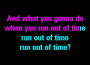 And what you gonna do
when you run out of time
run out of time
run out of time?