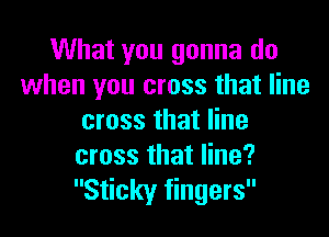 What you gonna do
when you cross that line

cross that line
cross that line?
Sticky fingers
