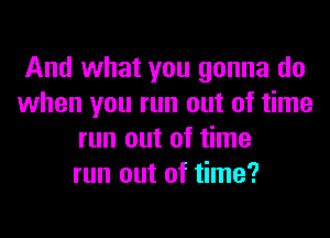 And what you gonna do
when you run out of time
run out of time
run out of time?
