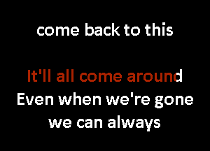 come back to this

It'll all come around
Even when we're gone
we can always