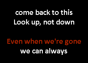 come back to this
Look up, not down

Even when we're gone
we can always