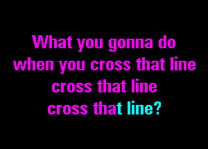 What you gonna do
when you cross that line

cross that line
cross that line?