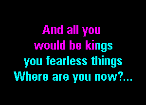 And all you
would be kings

you fearless things
Where are you now?...