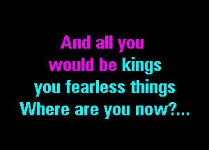 And all you
would be kings

you fearless things
Where are you now?...