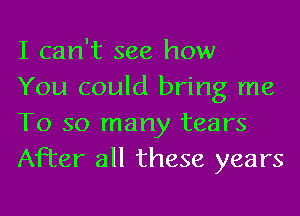 I can't see how

You could bring me
To so many tears
After all these years