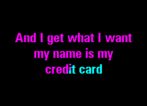 And I get what I want

my name is my
credit card