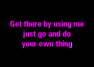 Get there by using me

just go and do
your own thing