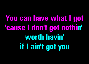 You can have what I got
'cause I don't got nothin'

worth havin'
if I ain't got you