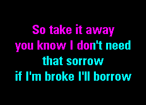 So take it away
you know I don't need

that sorrow
if I'm broke I'll borrow
