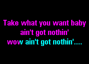 Take what you want baby

ain't got nothin'
wow ain't got nothin'....