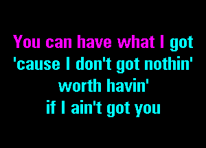 You can have what I got
'cause I don't got nothin'

worth havin'
if I ain't got you