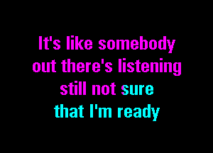 It's like somebody
out there's listening

still not sure
that I'm ready