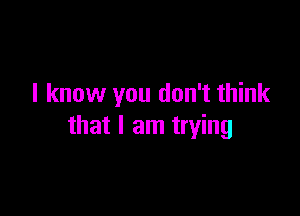 I know you don't think

that I am trying