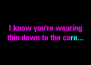 I know you're wearing

thin down to the core...