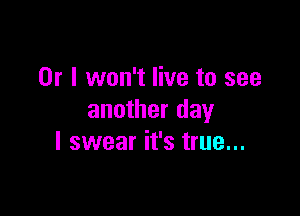 Or I won't live to see

another day
I swear it's true...