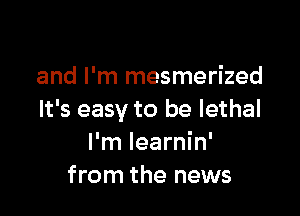 and I'm mesmerized

It's easy to be lethal
I'm Iearnin'
from the news