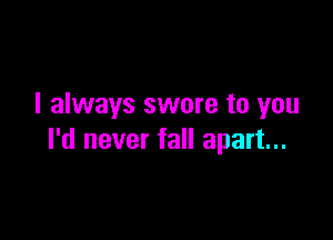 I always swore to you

I'd never fall apart...