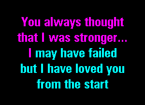 You always thought
that I was stronger...
I may have failed
but I have loved you
from the start