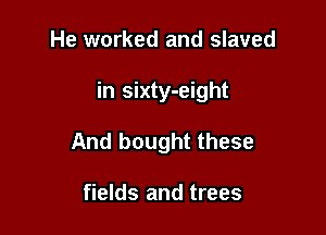 He worked and slaved

in sixty-eight

And bought these

fields and trees