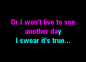 Or I won't live to see

another day
I swear it's true...