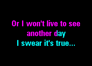 Or I won't live to see

another day
I swear it's true...