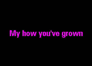 My how you've grown